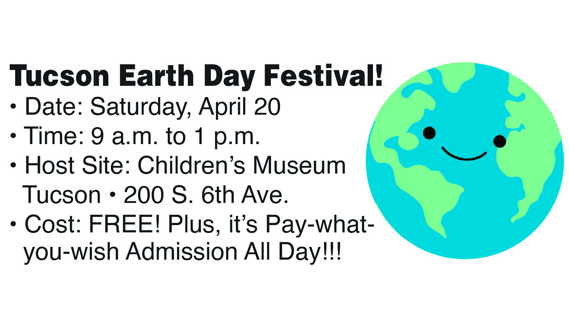 Tucson Earth Day Festival! • Date: Saturday, April 20 • Time: 9 a.m. to 1 p.m. • Host Site: Children’s Museum   Tucson • 200 S. 6th Ave. • Cost: FREE! Plus, it’s Pay-what-you-wish Admission All Day!!!
